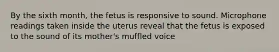 By the sixth month, the fetus is responsive to sound. Microphone readings taken inside the uterus reveal that the fetus is exposed to the sound of its mother's muffled voice