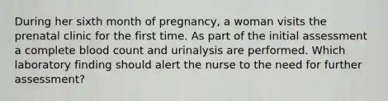 During her sixth month of pregnancy, a woman visits the prenatal clinic for the first time. As part of the initial assessment a complete blood count and urinalysis are performed. Which laboratory finding should alert the nurse to the need for further assessment?