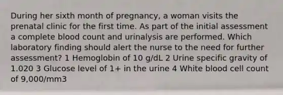 During her sixth month of pregnancy, a woman visits the prenatal clinic for the first time. As part of the initial assessment a complete blood count and urinalysis are performed. Which laboratory finding should alert the nurse to the need for further assessment? 1 Hemoglobin of 10 g/dL 2 Urine specific gravity of 1.020 3 Glucose level of 1+ in the urine 4 White blood cell count of 9,000/mm3