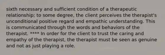 sixth necessary and sufficient condition of a therapeutic relationship; to some degree, the client perceives the therapist's unconditional positive regard and empathic understanding. This is communicated through the words and behaviors of the therapist. **** In order for the client to trust the caring and empathy of the therapist, the therapist must be seen as genuine and not as just playing a role.