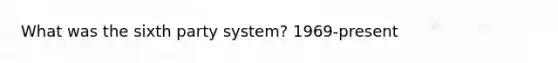 What was the sixth party system? 1969-present