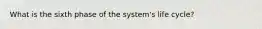 What is the sixth phase of the system's life cycle?