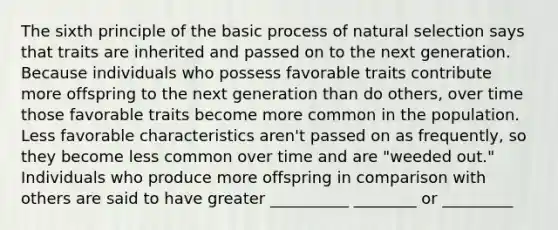 The sixth principle of the basic process of natural selection says that traits are inherited and passed on to the next generation. Because individuals who possess favorable traits contribute more offspring to the next generation than do others, over time those favorable traits become more common in the population. Less favorable characteristics aren't passed on as frequently, so they become less common over time and are "weeded out." Individuals who produce more offspring in comparison with others are said to have greater __________ ________ or _________