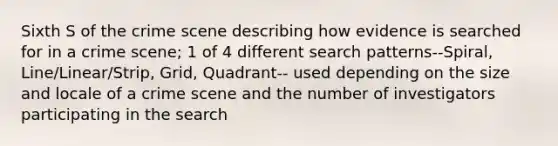 Sixth S of the crime scene describing how evidence is searched for in a crime scene; 1 of 4 different search patterns--Spiral, Line/Linear/Strip, Grid, Quadrant-- used depending on the size and locale of a crime scene and the number of investigators participating in the search