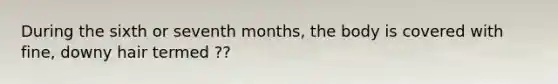 During the sixth or seventh months, the body is covered with fine, downy hair termed ??