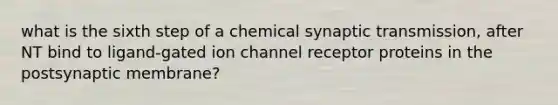 what is the sixth step of a chemical synaptic transmission, after NT bind to ligand-gated ion channel receptor proteins in the postsynaptic membrane?