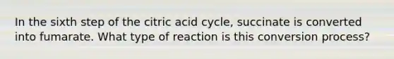 In the sixth step of the citric acid cycle, succinate is converted into fumarate. What type of reaction is this conversion process?