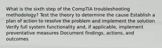 What is the sixth step of the CompTIA troubleshooting methodology? Test the theory to determine the cause Establish a plan of action to resolve the problem and implement the solution Verify full system functionality and, if applicable, implement preventative measures Document findings, actions, and outcomes