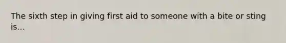 The sixth step in giving first aid to someone with a bite or sting is...