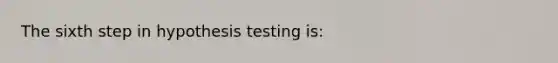 The sixth step in hypothesis testing is: