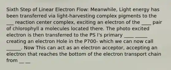 Sixth Step of Linear Electron Flow: Meanwhile, Light energy has been transferred via light-harvesting complex pigments to the ___ reaction center complex, exciting an electron of the ____ pair of chlorophyll a molecules located there. The photo excited electron is then transferred to the PS I's primary ____ _____ creating an electron Hole in the P700- which we can now call ______. Now This can act as an electron acceptor, accepting an electron that reaches the bottom of the electron transport chain from __ __