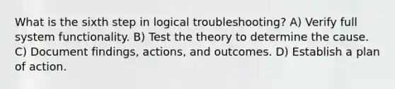 What is the sixth step in logical troubleshooting? A) Verify full system functionality. B) Test the theory to determine the cause. C) Document findings, actions, and outcomes. D) Establish a plan of action.