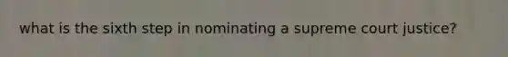 what is the sixth step in nominating a supreme court justice?