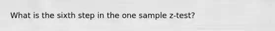 What is the sixth step in the one sample z-test?