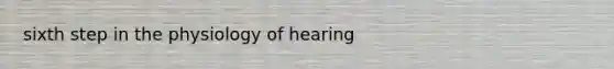 sixth step in the physiology of hearing