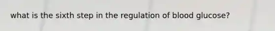 what is the sixth step in the regulation of blood glucose?