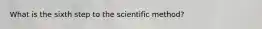 What is the sixth step to the scientific method?