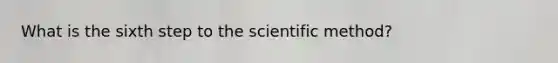 What is the sixth step to the scientific method?