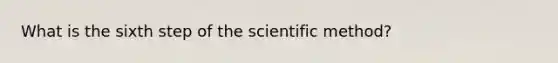 What is the sixth step of the scientific method?