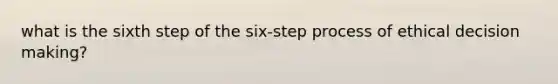 what is the sixth step of the six-step process of ethical decision making?