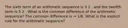 The sixth term of an arithmetic sequence is 3 2 , and the twelfth term is 5 2 . What is the common difference of the arithmetic sequence? The common difference is ⇒ 1/6. What is the explicit rule for the arithmetic sequence?