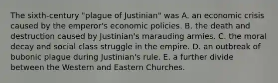 The sixth-century "plague of Justinian" was A. an economic crisis caused by the emperor's economic policies. B. the death and destruction caused by Justinian's marauding armies. C. the moral decay and social class struggle in the empire. D. an outbreak of bubonic plague during Justinian's rule. E. a further divide between the Western and Eastern Churches.