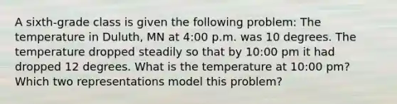 A sixth-grade class is given the following problem: The temperature in Duluth, MN at 4:00 p.m. was 10 degrees. The temperature dropped steadily so that by 10:00 pm it had dropped 12 degrees. What is the temperature at 10:00 pm? Which two representations model this problem?