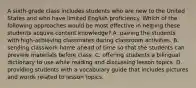 A sixth-grade class includes students who are new to the United States and who have limited English proficiency. Which of the following approaches would be most effective in helping these students acquire content knowledge? A. pairing the students with high-achieving classmates during classroom activities. B. sending classwork home ahead of time so that the students can preview materials before class. C. offering students a bilingual dictionary to use while reading and discussing lesson topics. D. providing students with a vocabulary guide that includes pictures and words related to lesson topics.