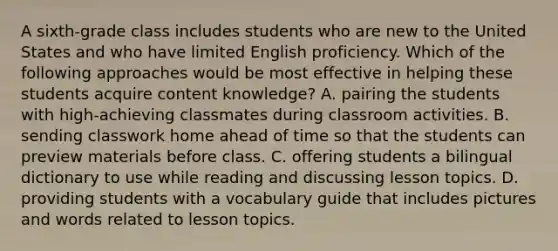 A sixth-grade class includes students who are new to the United States and who have limited English proficiency. Which of the following approaches would be most effective in helping these students acquire content knowledge? A. pairing the students with high-achieving classmates during classroom activities. B. sending classwork home ahead of time so that the students can preview materials before class. C. offering students a bilingual dictionary to use while reading and discussing lesson topics. D. providing students with a vocabulary guide that includes pictures and words related to lesson topics.