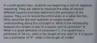 In a sixth-grade class, students are beginning a unit on algebraic reasoning. They are asked to measure the sides of several different squares and then determine the perimeter of the square. They are to record the information in a table like this: What would be the best question to assess student understanding about this concept? A. What is the relationship between the length of side of a square and its perimeter? B. What is a good definition of perimeter? C. If a square has a perimeter of 18 cm, what is the length of one side? D. If a square has a perimeter of "P", what is the length of a side?