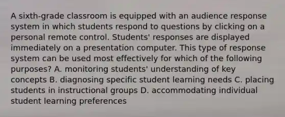 A sixth-grade classroom is equipped with an audience response system in which students respond to questions by clicking on a personal remote control. Students' responses are displayed immediately on a presentation computer. This type of response system can be used most effectively for which of the following purposes? A. monitoring students' understanding of key concepts B. diagnosing specific student learning needs C. placing students in instructional groups D. accommodating individual student learning preferences