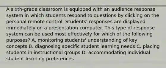 A sixth-grade classroom is equipped with an audience response system in which students respond to questions by clicking on the personal remote control. Students' responses are displayed immediately on a presentation computer. This type of response system can be used most effectively for which of the following purposes? A. monitoring students' understanding of key concepts B. diagnosing specific student learning needs C. placing students in instructional groups D. accommodating individual student learning preferences