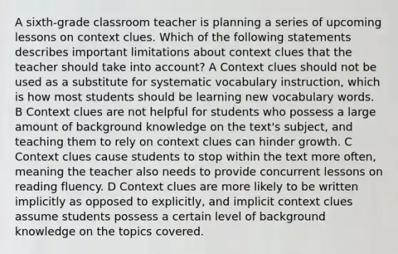 A sixth-grade classroom teacher is planning a series of upcoming lessons on context clues. Which of the following statements describes important limitations about context clues that the teacher should take into account? A Context clues should not be used as a substitute for systematic vocabulary instruction, which is how most students should be learning new vocabulary words. B Context clues are not helpful for students who possess a large amount of background knowledge on the text's subject, and teaching them to rely on context clues can hinder growth. C Context clues cause students to stop within the text more often, meaning the teacher also needs to provide concurrent lessons on reading fluency. D Context clues are more likely to be written implicitly as opposed to explicitly, and implicit context clues assume students possess a certain level of background knowledge on the topics covered.