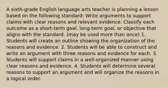 A sixth-grade English language arts teacher is planning a lesson based on the following standard: Write arguments to support claims with clear reasons and relevant evidence. Classify each outcome as a short-term goal, long-term goal, or objective that aligns with the standard. (may be used more than once) 1. Students will create an outline showing the organization of the reasons and evidence. 2. Students will be able to construct and write an argument with three reasons and evidence for each. 3. Students will support claims in a well-organized manner using clear reasons and evidence. 4. Students will determine several reasons to support an argument and will organize the reasons in a logical order.