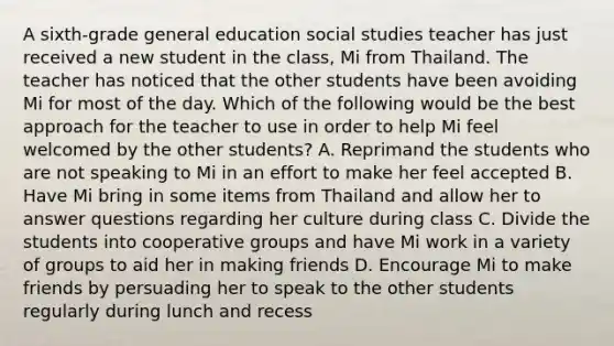 A sixth-grade general education social studies teacher has just received a new student in the class, Mi from Thailand. The teacher has noticed that the other students have been avoiding Mi for most of the day. Which of the following would be the best approach for the teacher to use in order to help Mi feel welcomed by the other students? A. Reprimand the students who are not speaking to Mi in an effort to make her feel accepted B. Have Mi bring in some items from Thailand and allow her to answer questions regarding her culture during class C. Divide the students into cooperative groups and have Mi work in a variety of groups to aid her in making friends D. Encourage Mi to make friends by persuading her to speak to the other students regularly during lunch and recess