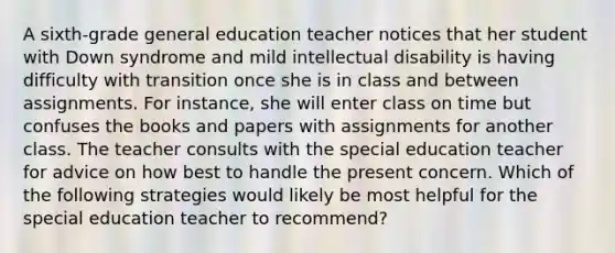 A sixth-grade general education teacher notices that her student with Down syndrome and mild intellectual disability is having difficulty with transition once she is in class and between assignments. For instance, she will enter class on time but confuses the books and papers with assignments for another class. The teacher consults with the special education teacher for advice on how best to handle the present concern. Which of the following strategies would likely be most helpful for the special education teacher to recommend?