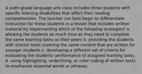 A sixth-grade language arts class includes three students with specific learning disabilities that affect their reading comprehension. The teacher can best begin to differentiate instruction for these students in a lesson that includes written material by implementing which of the following strategies? a. allowing the students as much time as they need to complete the same learning tasks as their peers b. providing the students with shorter texts covering the same content that are written for younger students c. developing a different set of criteria for evaluating the students' performance of assigned learning tasks d. using highlighting, underlining, or color coding of written texts to emphasize essential words or phrases.