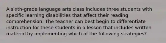 A sixth-grade language arts class includes three students with specific learning disabilities that affect their reading comprehension. The teacher can best begin to differentiate instruction for these students in a lesson that includes written material by implementing which of the following strategies?