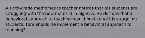 A sixth-grade mathematics teacher notices that his students are struggling with the new material in algebra. He decides that a behavioral approach to teaching would best serve his struggling students. How should he implement a behavioral approach to teaching?