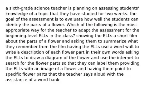 a sixth-grade science teacher is planning on assessing students' knowledge of a topic that they have studied for two weeks. the goal of the assessment is to evaluate how well the students can identify the parts of a flower. Which of the following is the most appropriate way for the teacher to adapt the assessment for the beginning-level ELLs in the class? showing the ELLs a short film about the parts of a flower and asking them to summarize what they remember from the film having the ELLs use a word wall to write a description of each flower part in their own words asking the ELLs to draw a diagram of the flower and use the internet to search for the flower parts so that they can label them providing the ELLs with an image of a flower and having them point to specific flower parts that the teacher says aloud with the assistance of a word bank