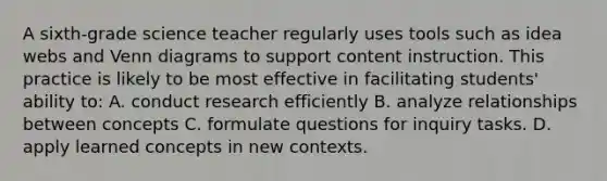 A sixth-grade science teacher regularly uses tools such as idea webs and Venn diagrams to support content instruction. This practice is likely to be most effective in facilitating students' ability to: A. conduct research efficiently B. analyze relationships between concepts C. formulate questions for inquiry tasks. D. apply learned concepts in new contexts.