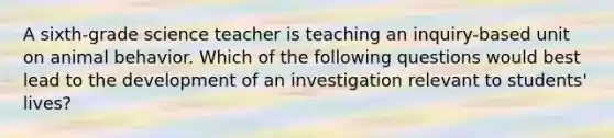 A sixth-grade science teacher is teaching an inquiry-based unit on animal behavior. Which of the following questions would best lead to the development of an investigation relevant to students' lives?