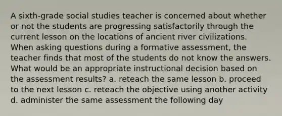 A sixth-grade social studies teacher is concerned about whether or not the students are progressing satisfactorily through the current lesson on the locations of ancient river civilizations. When asking questions during a formative assessment, the teacher finds that most of the students do not know the answers. What would be an appropriate instructional decision based on the assessment results? a. reteach the same lesson b. proceed to the next lesson c. reteach the objective using another activity d. administer the same assessment the following day