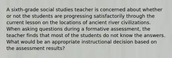 A sixth-grade social studies teacher is concerned about whether or not the students are progressing satisfactorily through the current lesson on the locations of ancient river civilizations. When asking questions during a formative assessment, the teacher finds that most of the students do not know the answers. What would be an appropriate instructional decision based on the assessment results?