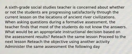 A sixth-grade social studies teacher is concerned about whether or not the students are progressing satisfactorily through the current lesson on the locations of ancient river civilizations. When <a href='https://www.questionai.com/knowledge/kcqzz1sAJu-asking-questions' class='anchor-knowledge'>asking questions</a> during a formative assessment, the teacher finds that most of the students do not know the answers. What would be an appropriate instructional decision based on the assessment results? Reteach the same lesson Proceed to the next lesson Reteach the objective using another activity Administer the same assessment the following day