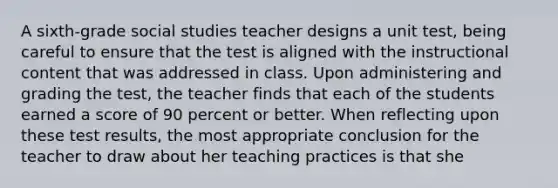 A sixth-grade social studies teacher designs a unit test, being careful to ensure that the test is aligned with the instructional content that was addressed in class. Upon administering and grading the test, the teacher finds that each of the students earned a score of 90 percent or better. When reflecting upon these test results, the most appropriate conclusion for the teacher to draw about her teaching practices is that she