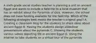 A sixth-grade social studies teacher is planning a unit on ancient Egypt and wants to include a field trip to a local museum that has an exhibit about the Pyramids of Giza. However, the school does not have funding available for the field trip. Which of the following strategies best meets the teacher's original goal? A. Creating a classroom blog for the students to share ideas about ancient Egypt B. Having the students design slideshow presentations about the pyramids C. Showing the students various videos depicting life in ancient Egypt D. Using the Internet to take students on a virtual tour of the pyramids