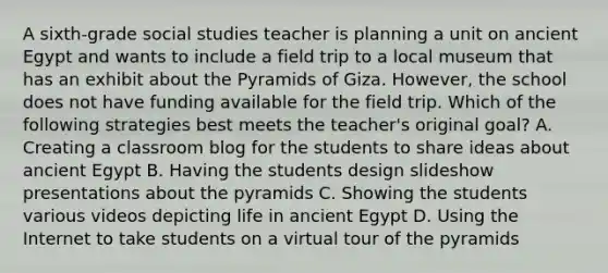 A sixth-grade social studies teacher is planning a unit on ancient Egypt and wants to include a field trip to a local museum that has an exhibit about the Pyramids of Giza. However, the school does not have funding available for the field trip. Which of the following strategies best meets the teacher's original goal? A. Creating a classroom blog for the students to share ideas about ancient Egypt B. Having the students design slideshow presentations about the pyramids C. Showing the students various videos depicting life in ancient Egypt D. Using the Internet to take students on a virtual tour of the pyramids