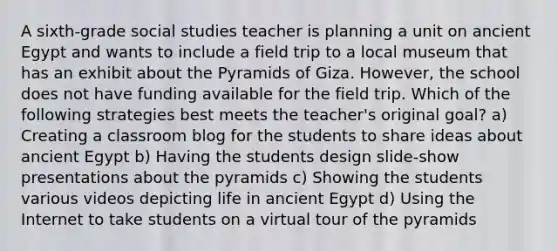 A sixth-grade social studies teacher is planning a unit on ancient Egypt and wants to include a field trip to a local museum that has an exhibit about the Pyramids of Giza. However, the school does not have funding available for the field trip. Which of the following strategies best meets the teacher's original goal? a) Creating a classroom blog for the students to share ideas about ancient Egypt b) Having the students design slide-show presentations about the pyramids c) Showing the students various videos depicting life in ancient Egypt d) Using the Internet to take students on a virtual tour of the pyramids