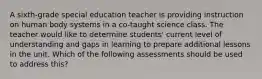 A sixth-grade special education teacher is providing instruction on human body systems in a co-taught science class. The teacher would like to determine students' current level of understanding and gaps in learning to prepare additional lessons in the unit. Which of the following assessments should be used to address this?